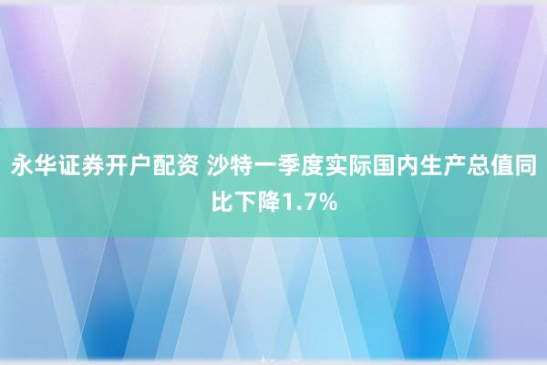 永华证券开户配资 沙特一季度实际国内生产总值同比下降1.7%