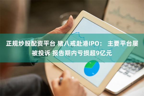 正规炒股配资平台 猪八戒赴港IPO： 主要平台屡被投诉 报告期内亏损超9亿元