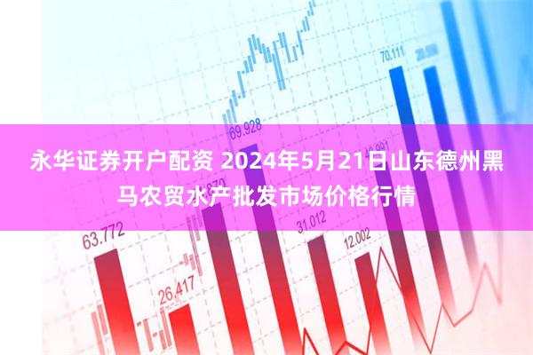 永华证券开户配资 2024年5月21日山东德州黑马农贸水产批发市场价格行情