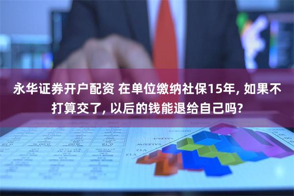 永华证券开户配资 在单位缴纳社保15年, 如果不打算交了, 以后的钱能退给自己吗?