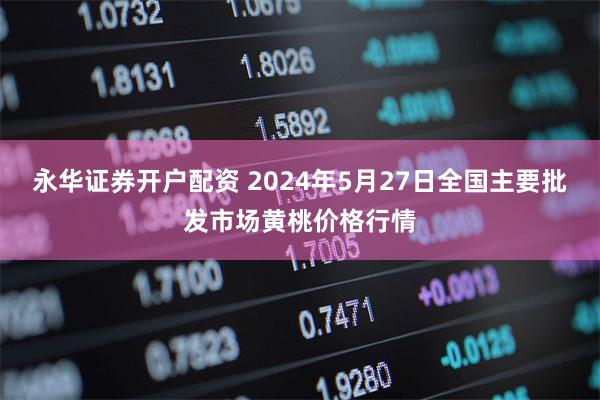 永华证券开户配资 2024年5月27日全国主要批发市场黄桃价格行情