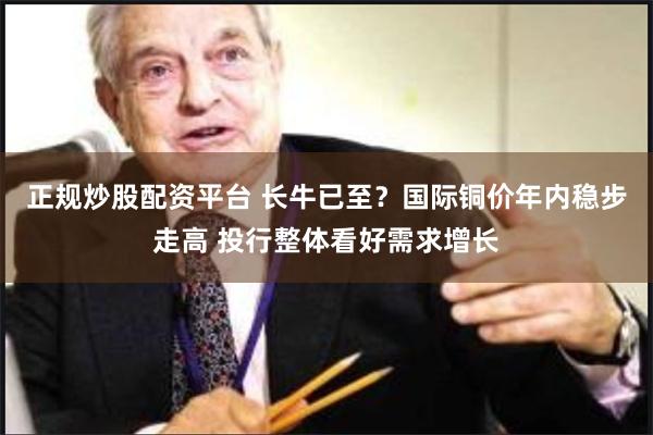 正规炒股配资平台 长牛已至？国际铜价年内稳步走高 投行整体看好需求增长