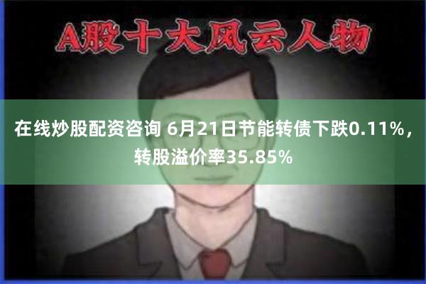 在线炒股配资咨询 6月21日节能转债下跌0.11%，转股溢价率35.85%