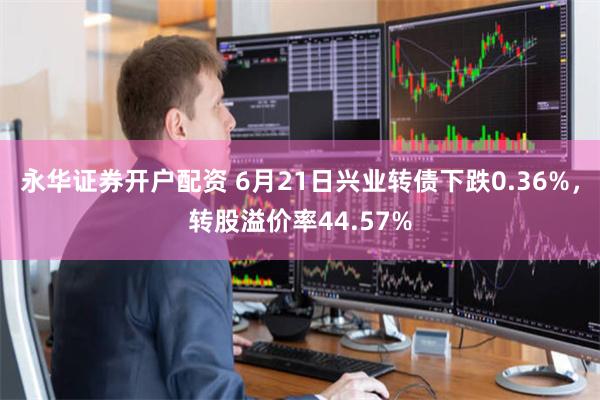 永华证券开户配资 6月21日兴业转债下跌0.36%，转股溢价率44.57%