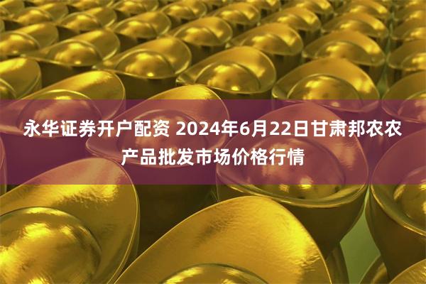 永华证券开户配资 2024年6月22日甘肃邦农农产品批发市场价格行情