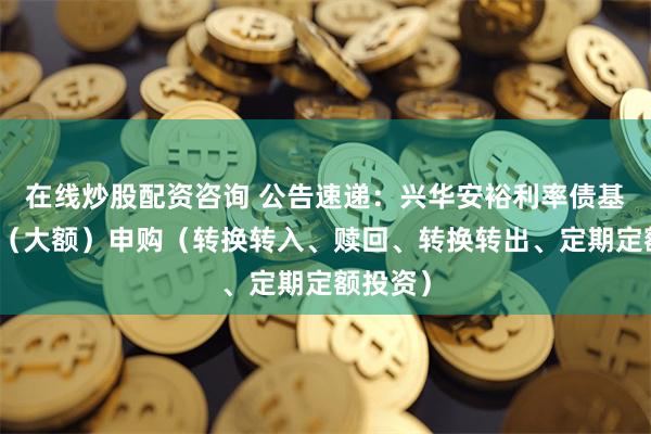 在线炒股配资咨询 公告速递：兴华安裕利率债基金暂停（大额）申购（转换转入、赎回、转换转出、定期定额投资）