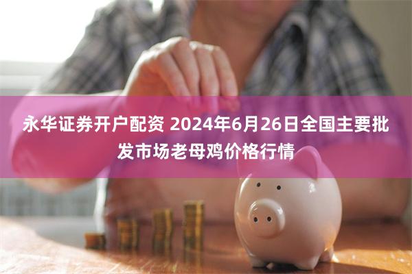 永华证券开户配资 2024年6月26日全国主要批发市场老母鸡价格行情