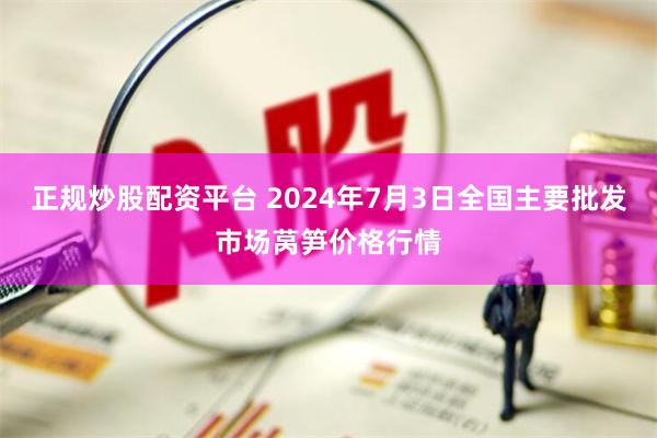 正规炒股配资平台 2024年7月3日全国主要批发市场莴笋价格行情