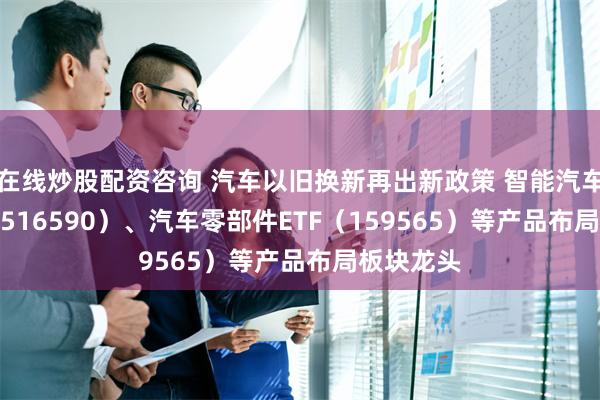 在线炒股配资咨询 汽车以旧换新再出新政策 智能汽车50ETF（516590）、汽车零部件ETF（159565）等产品布局板块龙头