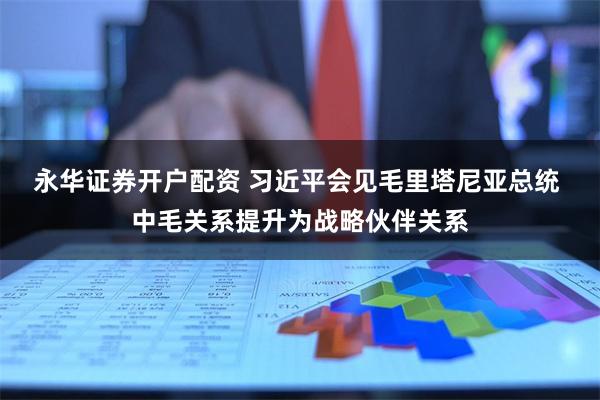 永华证券开户配资 习近平会见毛里塔尼亚总统 中毛关系提升为战略伙伴关系