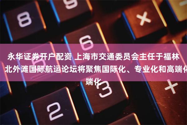 永华证券开户配资 上海市交通委员会主任于福林：北外滩国际航运论坛将聚焦国际化、专业化和高端化