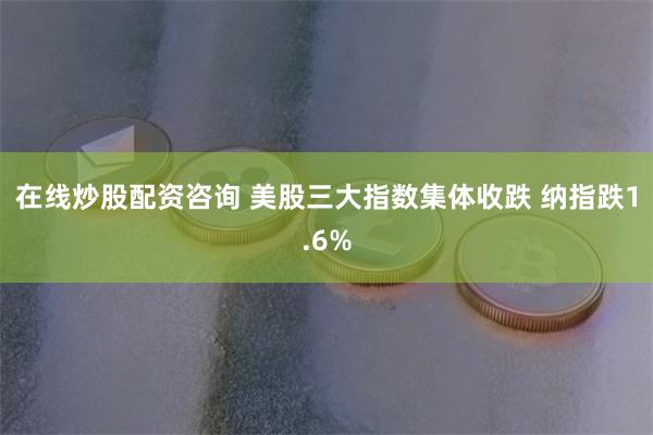 在线炒股配资咨询 美股三大指数集体收跌 纳指跌1.6%