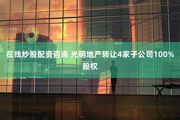 在线炒股配资咨询 光明地产转让4家子公司100%股权