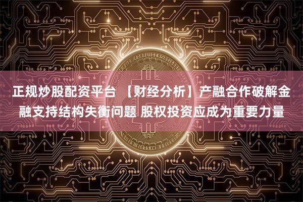 正规炒股配资平台 【财经分析】产融合作破解金融支持结构失衡问题 股权投资应成为重要力量