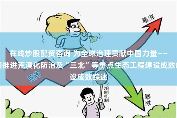 在线炒股配资咨询 为全球治理贡献中国力量——我国推进荒漠化防治及“三北”等重点生态工程建设成效综述