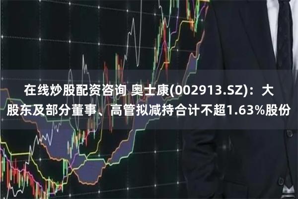 在线炒股配资咨询 奥士康(002913.SZ)：大股东及部分董事、高管拟减持合计不超1.63%股份