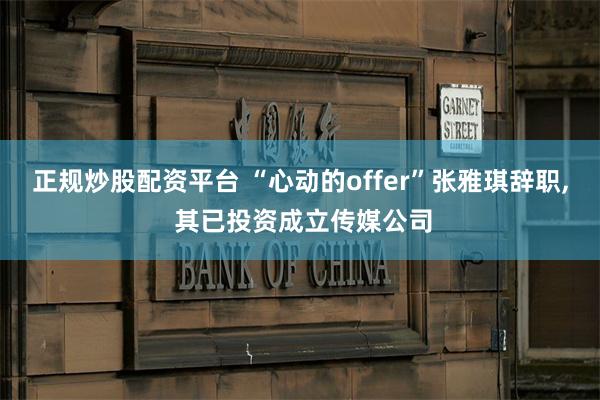 正规炒股配资平台 “心动的offer”张雅琪辞职, 其已投资成立传媒公司